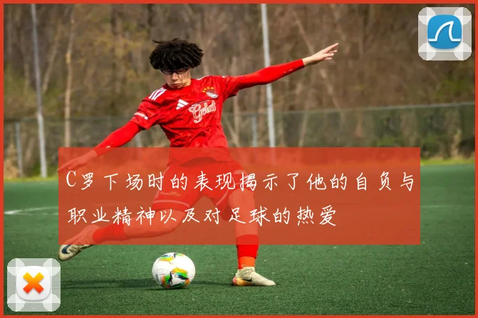 C罗下场时的表现揭示了他的自负与职业精神以及对足球的热爱