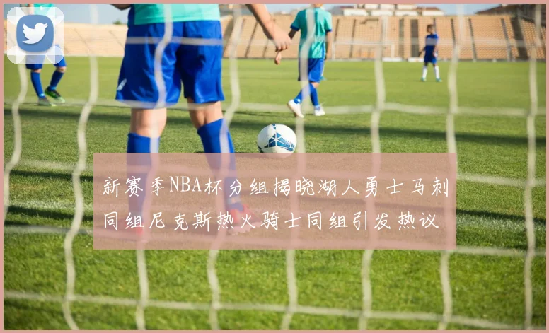 新赛季NBA杯分组揭晓湖人勇士马刺同组尼克斯热火骑士同组引发热议