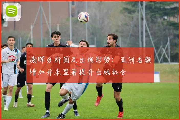 谢晖分析国足出线形势：亚洲名额增加并未显著提升出线机会