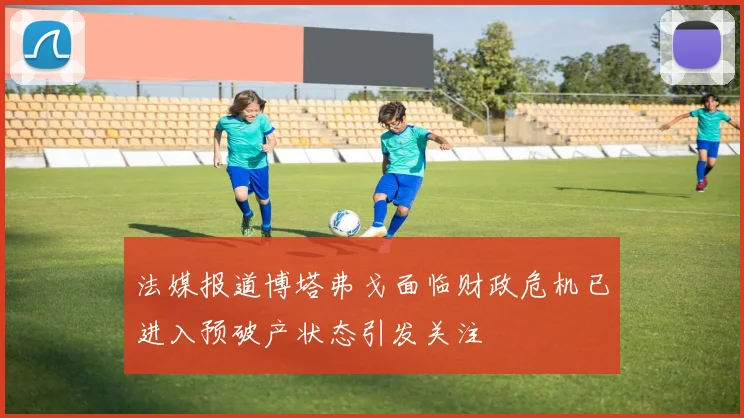 法媒报道博塔弗戈面临财政危机已进入预破产状态引发关注
