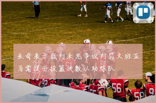 米奇表示裁判未见争议判罚文班亚马需提升投篮次数以助球队