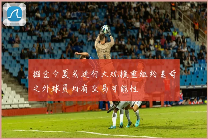 掘金今夏或进行大规模重组约基奇之外球员均有交易可能性