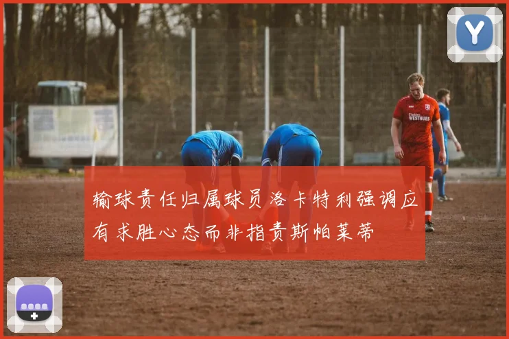 输球责任归属球员洛卡特利强调应有求胜心态而非指责斯帕莱蒂