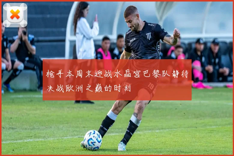 枪手本周末迎战水晶宫巴黎队静待决战欧洲之巅的时刻