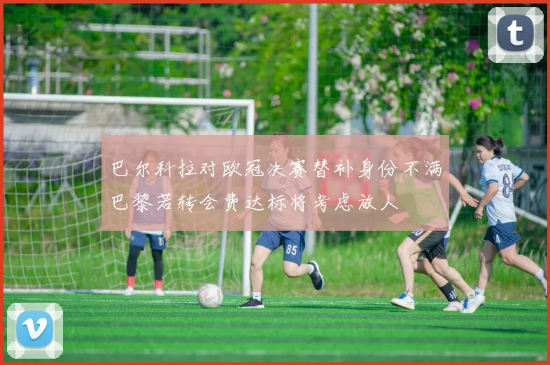 巴尔科拉对欧冠决赛替补身份不满巴黎若转会费达标将考虑放人