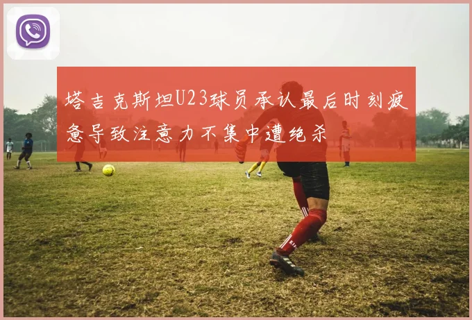 塔吉克斯坦U23球员承认最后时刻疲惫导致注意力不集中遭绝杀