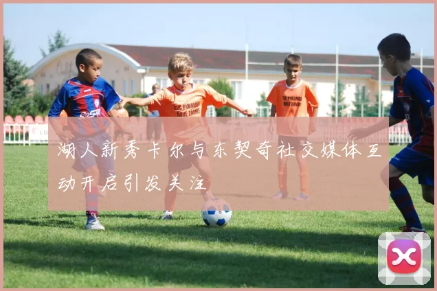 湖人新秀卡尔与东契奇社交媒体互动开启引发关注