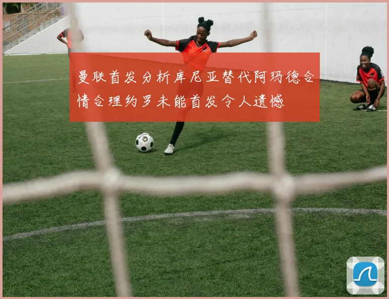 曼联首发分析库尼亚替代阿玛德合情合理约罗未能首发令人遗憾