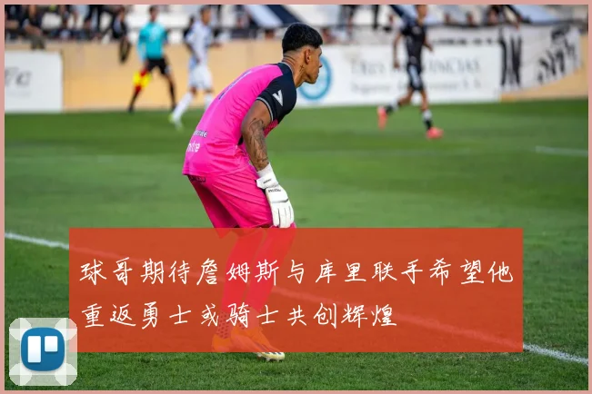球哥期待詹姆斯与库里联手希望他重返勇士或骑士共创辉煌