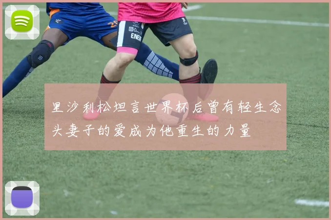 里沙利松坦言世界杯后曾有轻生念头妻子的爱成为他重生的力量