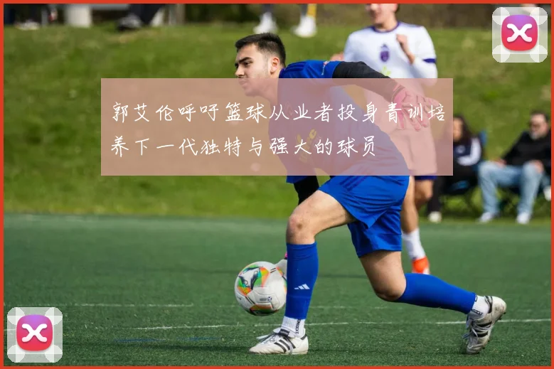 郭艾伦呼吁篮球从业者投身青训培养下一代独特与强大的球员