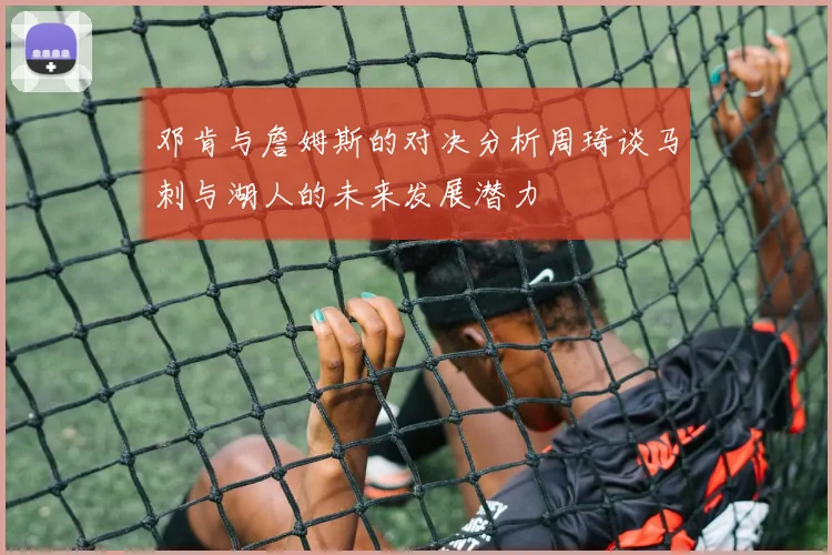 邓肯与詹姆斯的对决分析周琦谈马刺与湖人的未来发展潜力