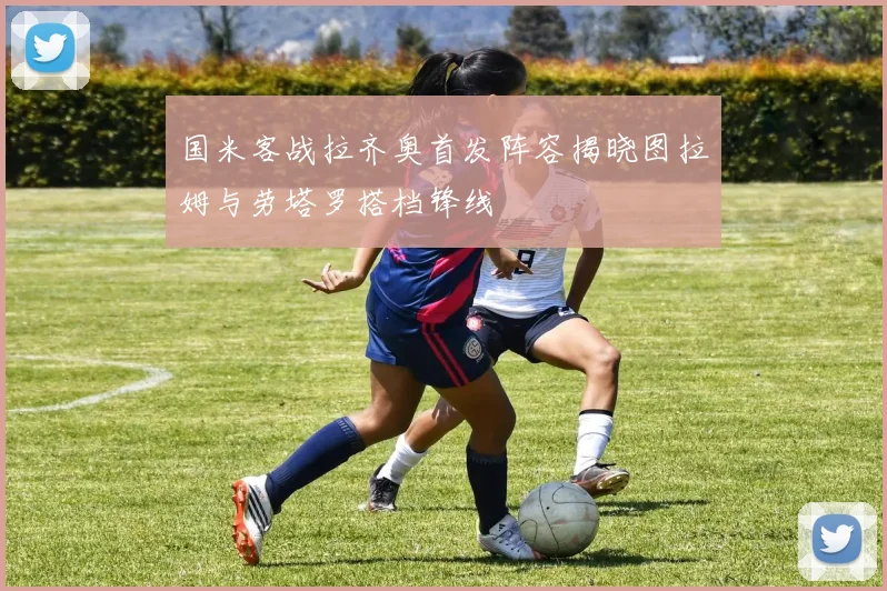 国米客战拉齐奥首发阵容揭晓图拉姆与劳塔罗搭档锋线
